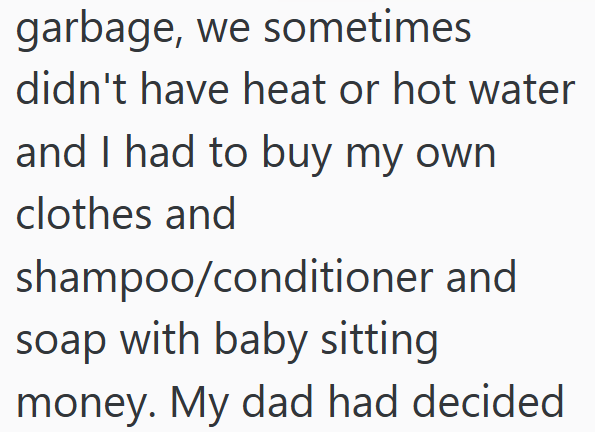 garbage, we sometimes didn't have heat or hot water and I had to buy my own clothes and shampoo/conditioner and soap with baby sitting money. My dad had decided