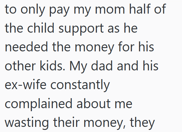 to only pay my mom half of the child support as he needed the money for his other kids. My dad and his ex-wife constantly complained about me wasting their money, they