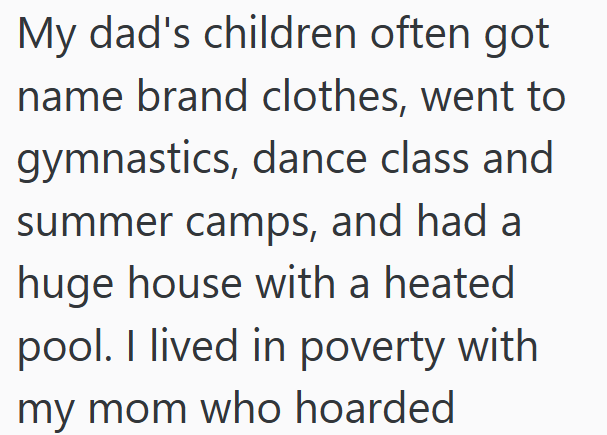 My dad's children often got name brand clothes, went to gymnastics, dance class and summer camps, and had a huge house with a heated pool. I lived in poverty with my mom who hoarded