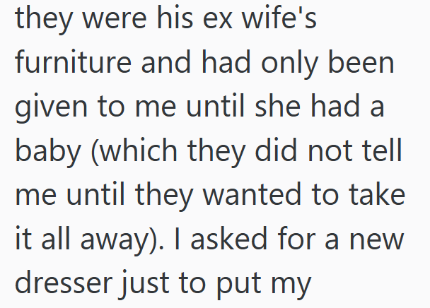 they were his ex wife's furniture and had only been given to me until she had a baby (which they did not tell me until they wanted to take it all away). I asked for a new dresser just to put my