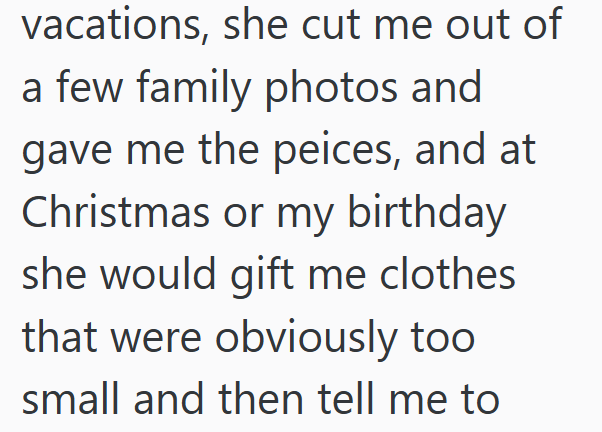 vacations, she cut me out of a few family photos and gave me the peices, and at Christmas or my birthday she would gift me clothes that were obviously too small and then tell me to