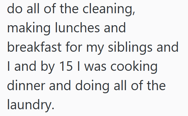 do all of the cleaning, making lunches and breakfast for my siblings and I and by 15 I was cooking dinner and doing all of the laundry.