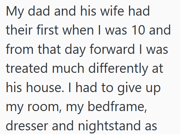 My dad and his wife had their first when I was 10 and from that day forward I was treated much differently at his house. I had to give up my room, my bedframe, dresser and nightstand as