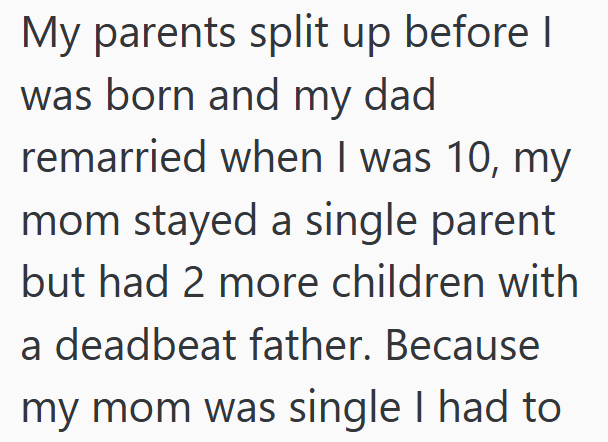 My parents split up before I was born and my dad remarried when I was 10, my mom stayed a single parent but had 2 more children with a deadbeat father. Because my mom was single I had to