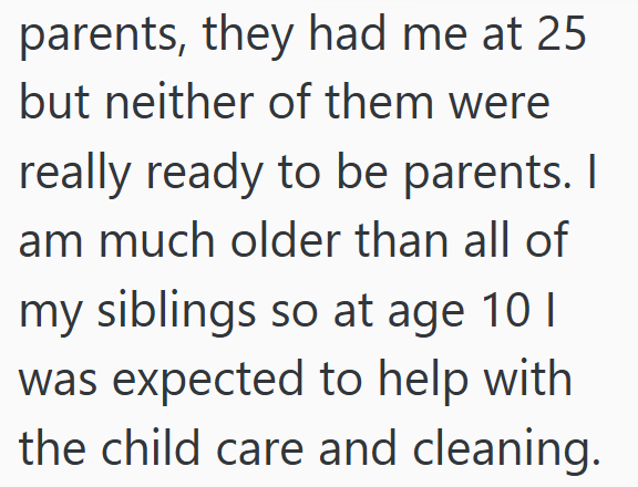parents, they had me at 25 but neither of them were really ready to be parents. I am much older than all of my siblings so at age 10 I was expected to help with the child care and cleaning.