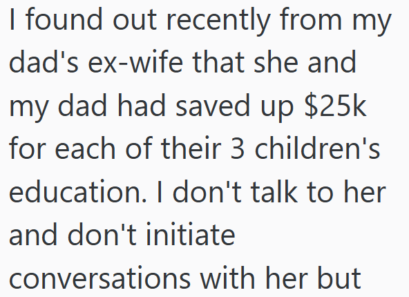 I found out recently from my dad's ex-wife that she and my dad had saved up $25k for each of their 3 children's education. I don't talk to her and don't initiate conversations with her but