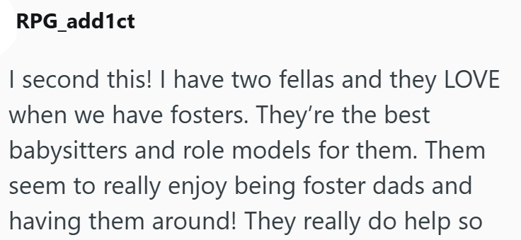 RPG_add1ct I second this! I have two fellas and they LOVE when we have fosters. They're the best babysitters and role models for them. Them seem to really enjoy being foster dads and having them around! They really do help so