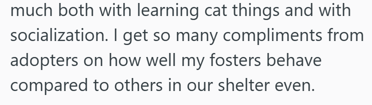 much both with learning cat things and with socialization. I get so many compliments from adopters on how well my fosters behave compared to others in our shelter even.