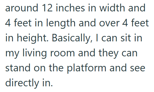 around 12 inches in width and 4 feet in length and over 4 feet in height. Basically, I can sit in my living room and they can stand on the platform and see directly in.