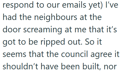 respond to our emails yet) I've had the neighbours at the door screaming at me that it's got to be ripped out. So it seems that the council agree it shouldn't have been built, nor