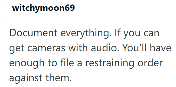 witchymoon69 Document everything. If you can get cameras with audio. You'll have enough to file a restraining order against them.