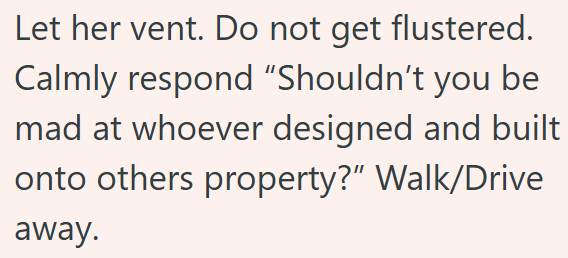 Let her vent. Do not get flustered. Calmly respond "Shouldn't you be mad at whoever designed and built onto others property?" Walk/Drive away.