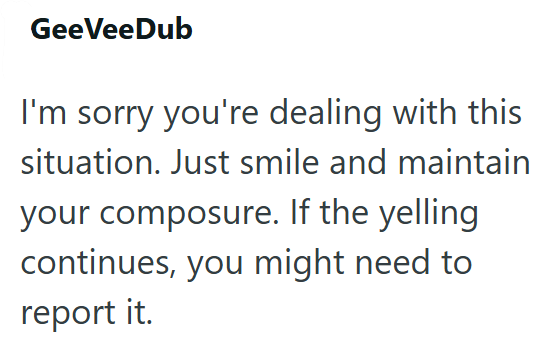 GeeVeeDub I'm sorry you're dealing with this situation. Just smile and maintain your composure. If the yelling continues, you might need to report it.