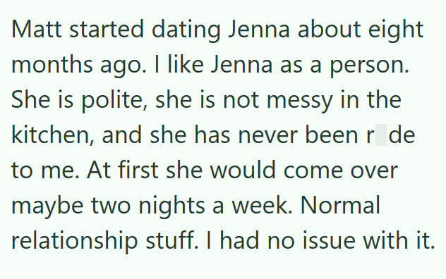 Matt started dating Jenna about eight months ago. I like Jenna as a person. She is polite, she is not messy in the kitchen, and she has never been r_de to me. At first she would come over maybe two nights a week. Normal relationship stuff. I had no issue with it.