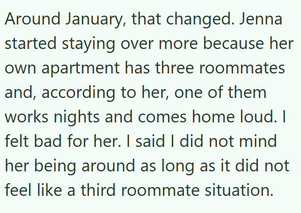 Around January, that changed. Jenna started staying over more because her own apartment has three roommates and, according to her, one of them works nights and comes home loud. I felt bad for her. I said I did not mind her being around as long as it did not feel like a third roommate situation.