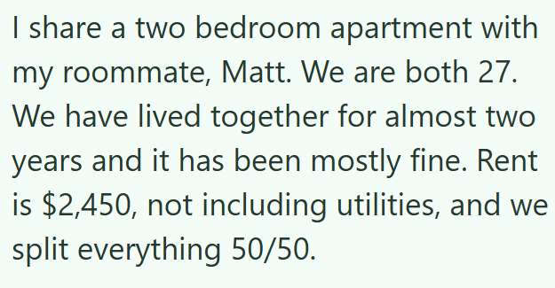 I share a two bedroom apartment with my roommate, Matt. We are both 27. We have lived together for almost two years and it has been mostly fine. Rent is $2,450, not including utilities, and we split everything 50/50.