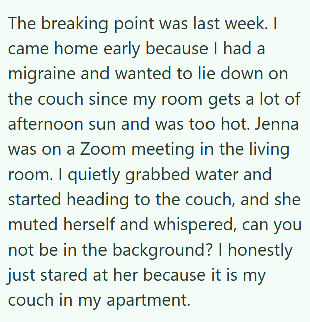 The breaking point was last week. I came home early because I had a migraine and wanted to lie down on the couch since my room gets a lot of afternoon sun and was too hot. Jenna was on a Zoom meeting in the living room. I quietly grabbed water and started heading to the couch, and she muted herself and whispered, can you not be in the background? I honestly just stared at her because it is my couch in my apartment.