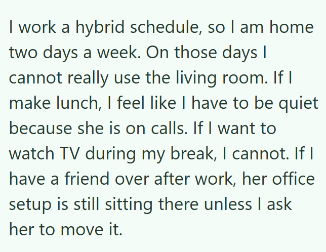 I work a hybrid schedule, so I am home two days a week. On those days I cannot really use the living room. If I make lunch, I feel like I have to be quiet because she is on calls. If I want to watch TV during my break, I cannot. If I have a friend over after work, her office setup is still sitting there unless I ask her to move it.