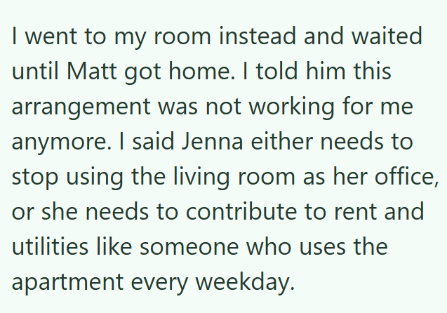I went to my room instead and waited until Matt got home. I told him this arrangement was not working for me anymore. I said Jenna either needs to stop using the living room as her office, or she needs to contribute to rent and utilities like someone who uses the apartment every weekday.