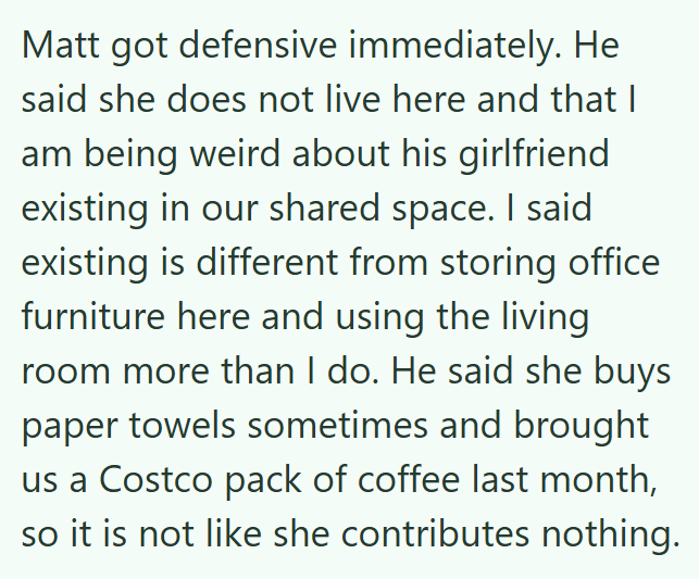 Matt got defensive immediately. He said she does not live here and that I am being weird about his girlfriend existing in our shared space. I said existing is different from storing office furniture here and using the living room more than I do. He said she buys paper towels sometimes and brought us a Costco pack of coffee last month, so it is not like she contributes nothing.