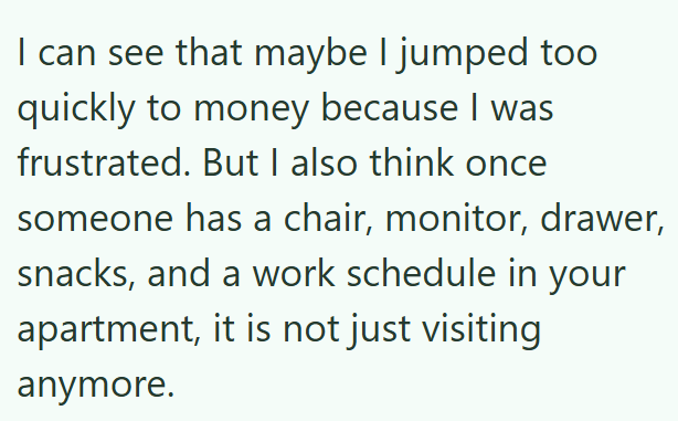 I can see that maybe I jumped too quickly to money because I was frustrated. But I also think once someone has a chair, monitor, drawer, snacks, and a work schedule in your apartment, it is not just visiting anymore.