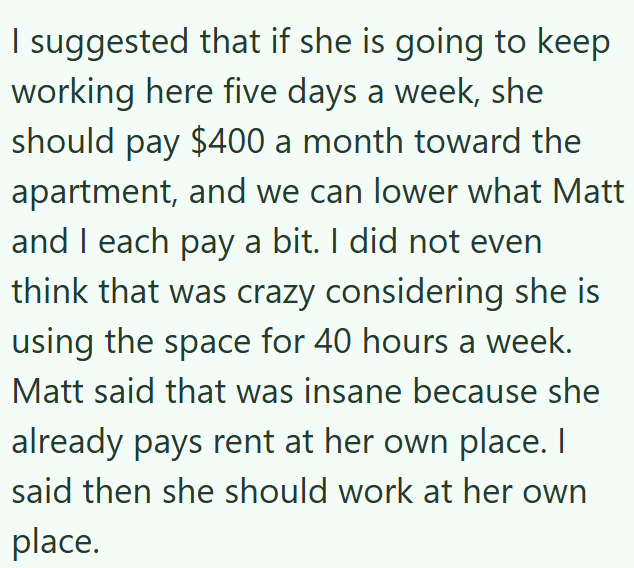 I suggested that if she is going to keep working here five days a week, she should pay $400 a month toward the apartment, and we can lower what Matt and I each pay a bit. I did not even think that was crazy considering she is using the space for 40 hours a week. Matt said that was insane because she already pays rent at her own place. I said then she should work at her own place.