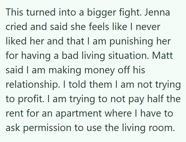 This turned into a bigger fight. Jenna cried and said she feels like I never liked her and that I am punishing her for having a bad living situation. Matt said I am making money off his relationship. I told them I am not trying to profit. I am trying to not pay half the rent for an apartment where I have to ask permission to use the living room.