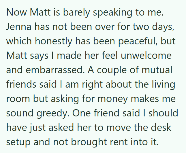 Now Matt is barely speaking to me. Jenna has not been over for two days, which honestly has been peaceful, but Matt says I made her feel unwelcome and embarrassed. A couple of mutual friends said I am right about the living room but asking for money makes me sound greedy. One friend said I should have just asked her to move the desk setup and not brought rent into it.