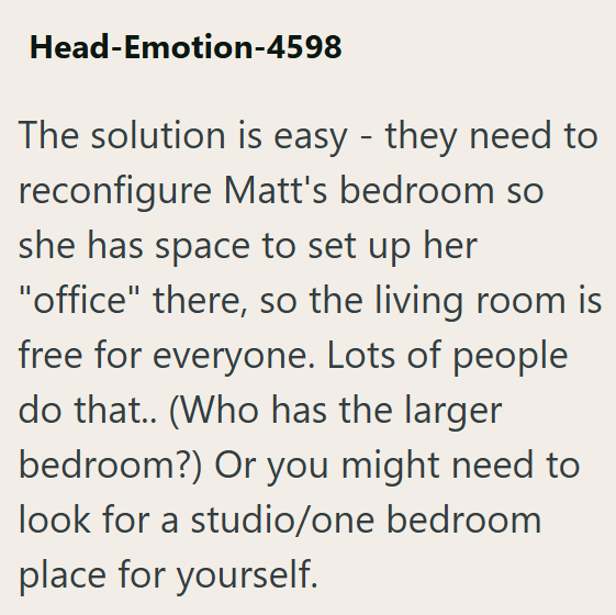 Head-Emotion-4598 The solution is easy - they need to reconfigure Matt's bedroom so she has space to set up her "office" there, so the living room is free for everyone. Lots of people do that.. (Who has the larger bedroom?) Or you might need to look for a studio/one bedroom place for yourself.