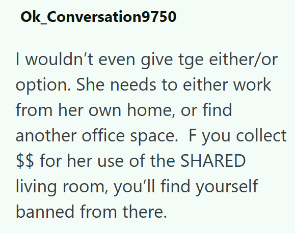 Ok_Conversation9750 I wouldn't even give tge either/or option. She needs to either work from her own home, or find another office space. F you collect $$ for her use of the SHARED living room, you'll find yourself banned from there.