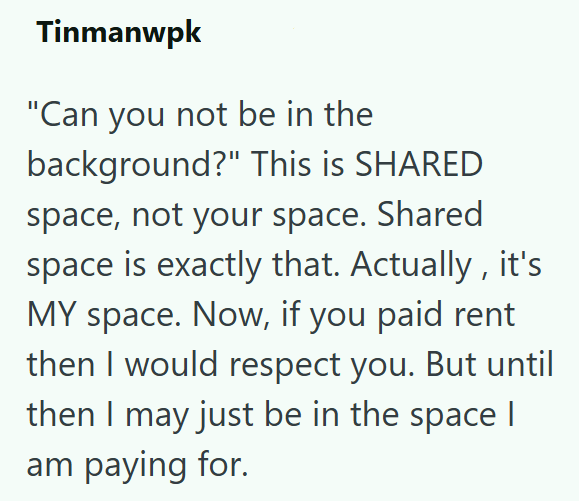 Tinmanwpk "Can you not be in the background?" This is SHARED space, not your space. Shared space is exactly that. Actually, it's MY space. Now, if you paid rent then I would respect you. But until then I may just be in the space | am paying for.