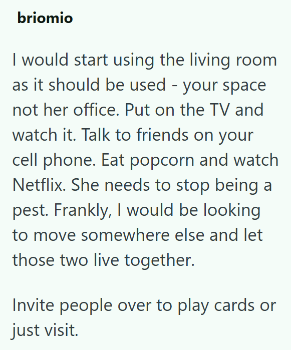briomio I would start using the living room as it should be used - your space not her office. Put on the TV and watch it. Talk to friends on your cell phone. Eat popcorn and watch Netflix. She needs to stop being a pest. Frankly, I would be looking to move somewhere else and let those two live together. Invite people over to play cards or just visit.