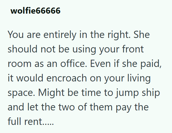 wolfie66666 You are entirely in the right. She should not be using your front room as an office. Even if she paid, it would encroach on your living space. Might be time to jump ship and let the two of them pay the full rent.....