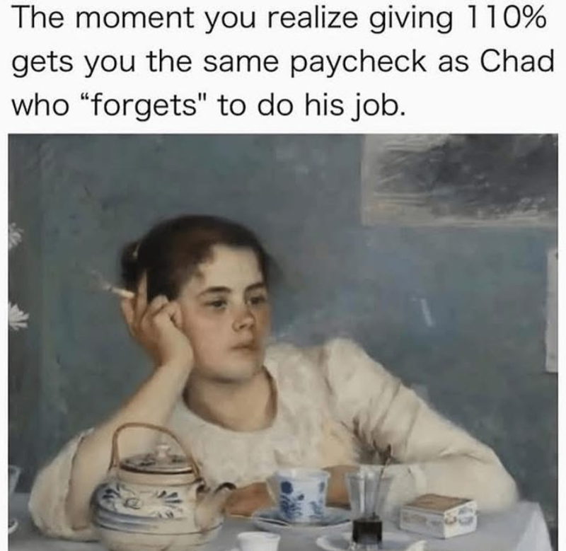 The moment you realize giving 110% gets you the same paycheck as Chad who "forgets" to do his job.