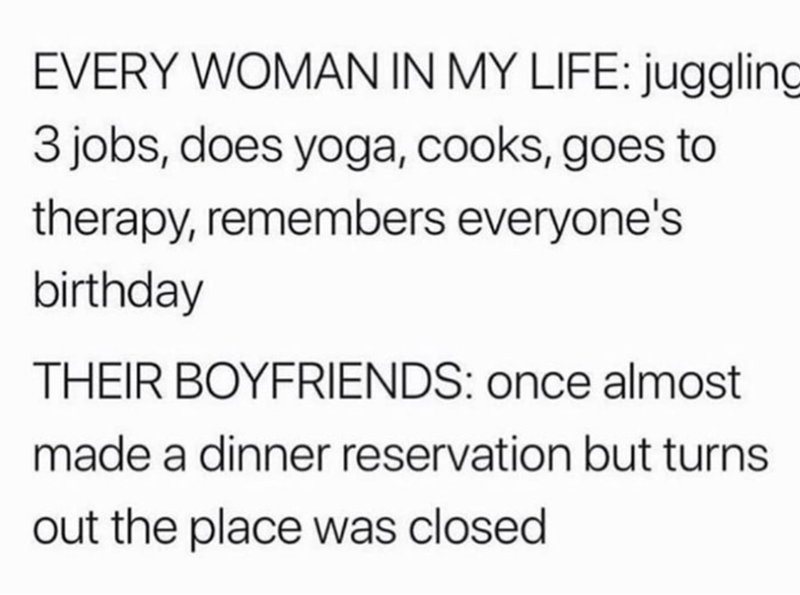 EVERY WOMAN IN MY LIFE: juggling 3 jobs, does yoga, cooks, goes to therapy, remembers everyone's birthday THEIR BOYFRIENDS: once almost made a dinner reservation but turns out the place was closed