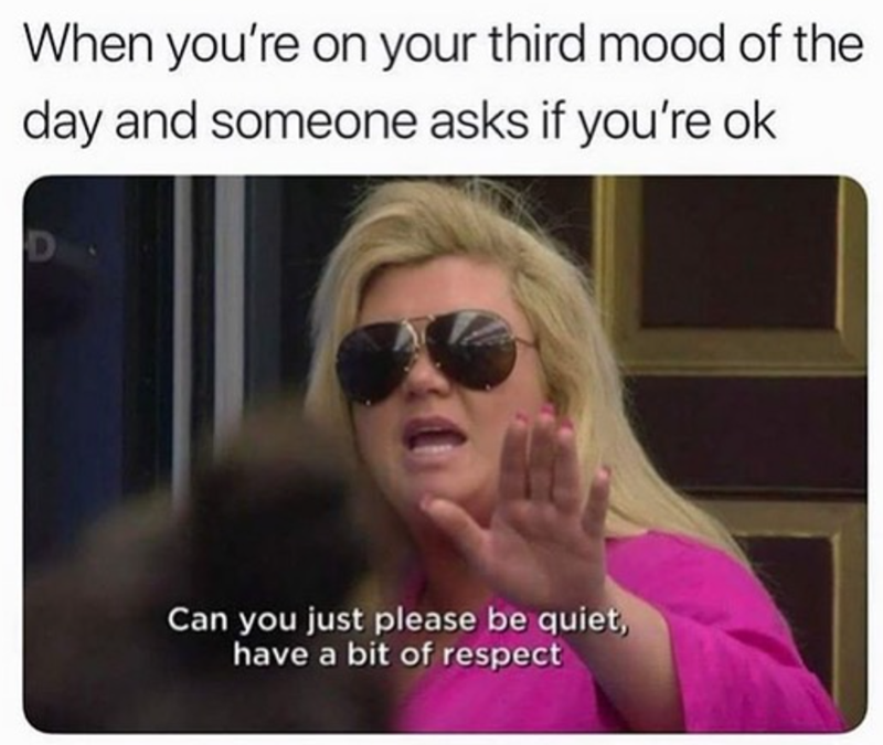 When you're on your third mood of the day and someone asks if you're ok D Can you just please be quiet, have a bit of respect