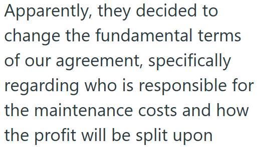 Apparently, they decided to change the fundamental terms of our agreement, specifically regarding who is responsible for the maintenance costs and how the profit will be split upon
