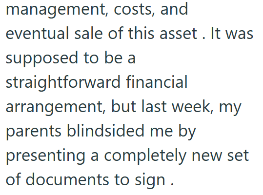 management, costs, and eventual sale of this asset. It was supposed to be a straightforward financial arrangement, but last week, my parents blindsided me by presenting a completely new set of documents to sign.