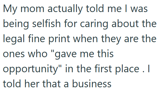 My mom actually told me I was being selfish for caring about the legal fine print when they are the ones who "gave me this opportunity" in the first place. I told her that a business