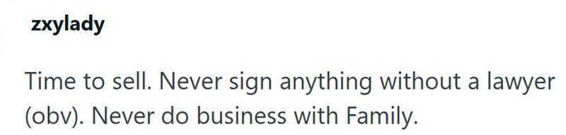 zxylady Time to sell. Never sign anything without a lawyer (obv). Never do business with Family.