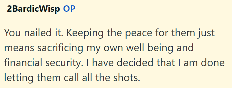 2Bardic Wisp OP You nailed it. Keeping the peace for them just means sacrificing my own well being and financial security. I have decided that I am done letting them call all the shots.