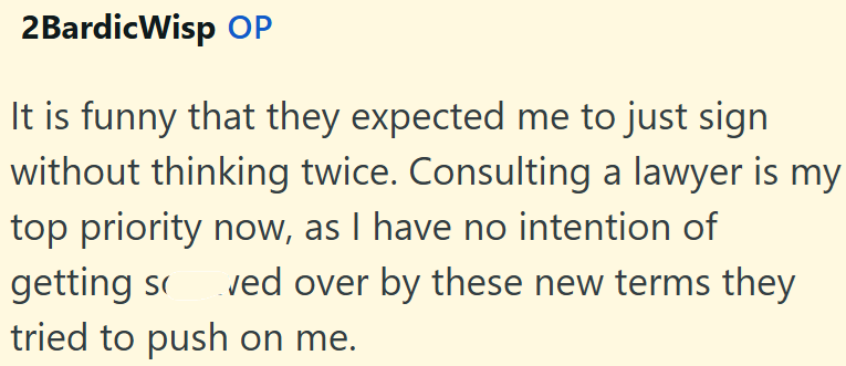 2Bardic Wisp OP It is funny that they expected me to just sign without thinking twice. Consulting a lawyer is my top priority now, as I have no intention of getting s ved over by these new terms they tried to push on me.