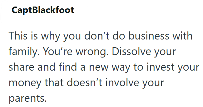 CaptBlackfoot This is why you don't do business with family. You're wrong. Dissolve your share and find a new way to invest your money that doesn't involve your parents.