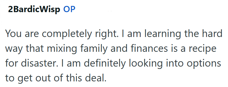 2BardicWisp OP You are completely right. I am learning the hard way that mixing family and finances is a recipe for disaster. I am definitely looking into options to get out of this deal.