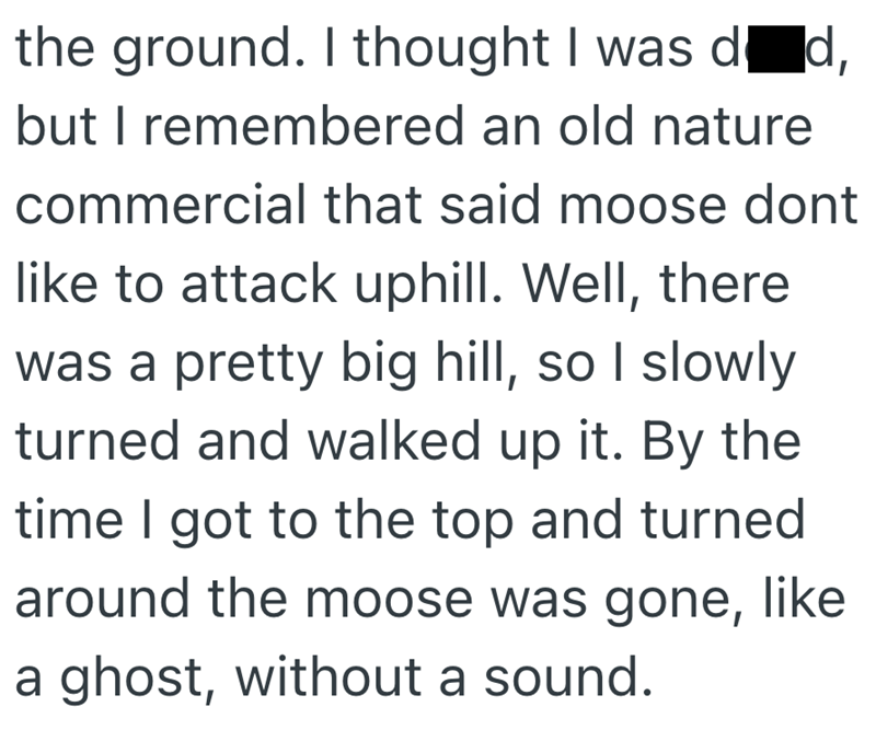 the ground. I thought I was død, but I remembered an old nature commercial that said moose dont like to attack uphill. Well, there was a pretty big hill, so I slowly turned and walked up it. By the time I got to the top and turned around the moose was gone, like a ghost, without a sound.