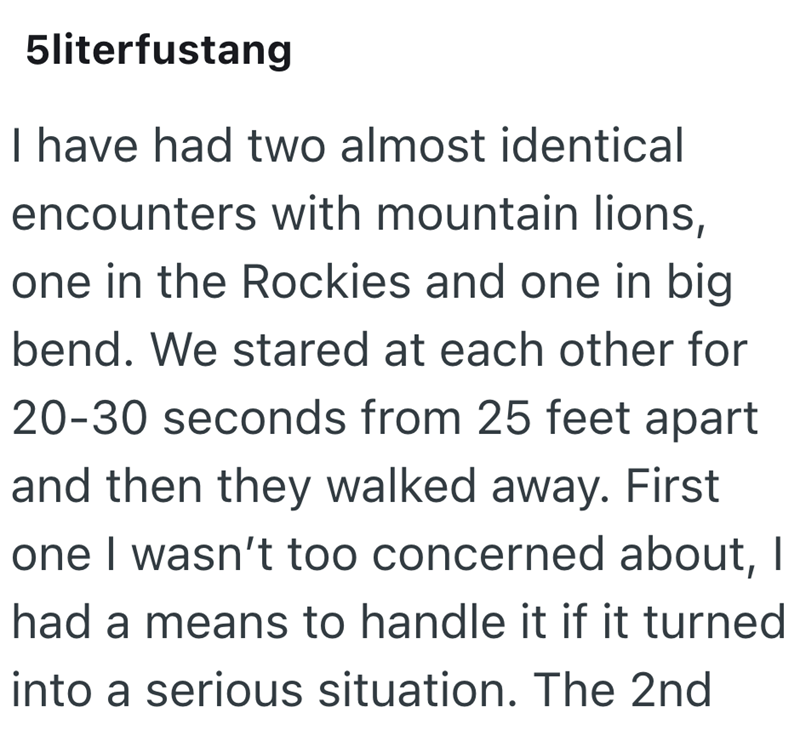 5literfustang I have had two almost identical encounters with mountain lions, one in the Rockies and one in big bend. We stared at each other for 20-30 seconds from 25 feet apart and then they walked away. First one I wasn't too concerned about, I had a means to handle it if it turned into a serious situation. The 2nd