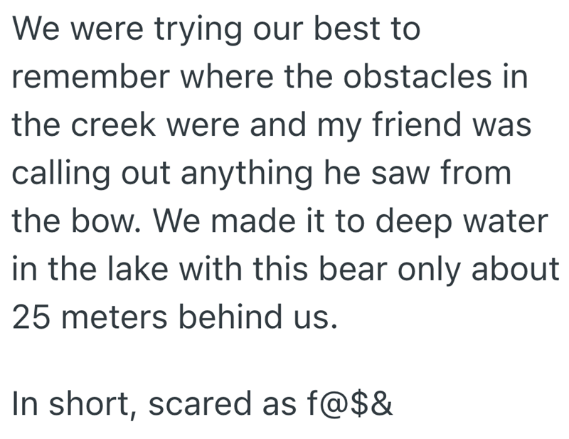 We were trying our best to remember where the obstacles in the creek were and my friend was calling out anything he saw from the bow. We made it to deep water in the lake with this bear only about 25 meters behind us. In short, scared as f@$&