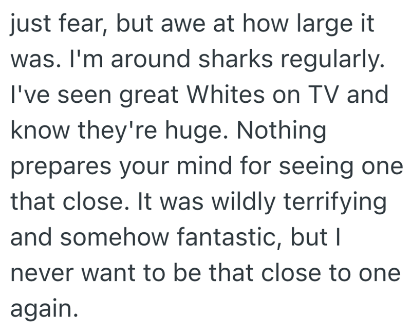 just fear, but awe at how large it was. I'm around sharks regularly. I've seen great Whites on TV and know they're huge. Nothing prepares your mind for seeing one that close. It was wildly terrifying and somehow fantastic, but I never want to be that close to one again.