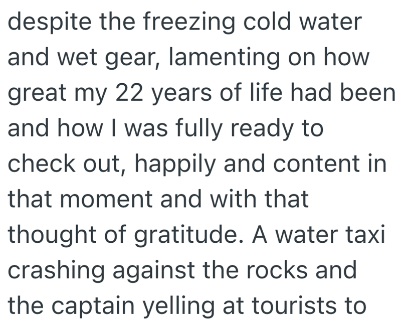 despite the freezing cold water and wet gear, lamenting on how great my 22 years of life had been and how I was fully ready to check out, happily and content in that moment and with that thought of gratitude. A water taxi crashing against the rocks and the captain yelling at tourists to