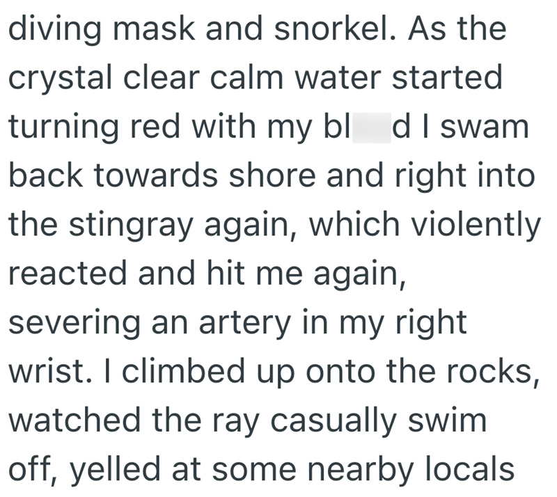 diving mask and snorkel. As the crystal clear calm water started turning red with my bld I swam back towards shore and right into the stingray again, which violently reacted and hit me again, severing an artery in my right wrist. I climbed up onto the rocks, watched the ray casually swim off, yelled at some nearby locals